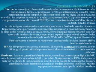 Internet es un conjunto descentralizado de redes de comunicación interconectadas
          que utilizan la familia de protocolos TCP/IP, garantizando que las redes físicas
        heterogéneas que la componen funcionen como una red lógica única, de alcance
mundial. Sus orígenes se remontan a 1969, cuando se estableció la primera conexión de
 computadoras, conocida como ARPANET, entre tres universidades en California y una
                                                                  en Utah, Estados Unidos.
  Las más antiguas versiones de estas ideas aparecieron a finales de los años cincuenta.
 Implementaciones prácticas de estos conceptos empezaron a finales de los ochenta y a
lo largo de los noventa. En la década de 1980, tecnologías que reconoceríamos como las
       bases de la moderna Internet, empezaron a expandirse por todo el mundo. En los
                 noventa se introdujo la World Wide WEb (WWW), que se hizo común.
         Para conectarse a Internet se requiere un proveedor de servicios Internet (ISP) y
                                                                    determinado hardware:
   ISP. Un ISP proporciona acceso a Internet. El modo de contratar una cuenta con un
        ISP es igual que el utilizado para contratar el servicio telefónico u otros servicios
                                                                                   públicos.
Hardware. Para una conexión de banda ancha, como línea de suscriptor digital (ADSL)
o cable, se necesita un módem ADSL o por cable. Normalmente, el ISP lo incluye como
parte del hardware de inicio cuando se suscribe a una cuenta de banda ancha. Para una
        conexión de acceso telefónico, necesita un módem de acceso telefónico. Muchos
                                     equipos ya vienen con esta tipo de módem instalado.
 