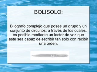 BOLISOLO:
Bilografo complejo que posee un grupo y un
conjunto de circuitos, a través de los cuales,
es posible mediante un lector de voz que
este sea capaz de escribir tan solo con recibir
una orden.
 