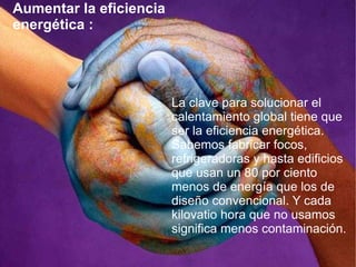 Aumentar la eficiencia energética : La clave para solucionar el calentamiento global tiene que ser la eficiencia energética. Sabemos fabricar focos, refrigeradoras y hasta edificios que usan un 80 por ciento menos de energía que los de diseño convencional. Y cada kilovatio hora que no usamos significa menos contaminación.  