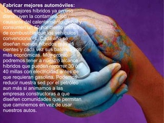 Fabricar mejores automóviles: Los mejores híbridos ya en uso disminuyen la contaminación causante del calentamiento global y consumen un 50 por ciento menos de combustible que los vehículos convencionales. Cada año se diseñan nuevos híbridos más efi cientes y cada vez sus baterías son más económicas. Muy pronto podremos tener a nuestro alcance híbridos que pueden recorrer 30 ó 40 millas con electricidad antes de que requieran gasolina. Podemos reducir nuestra sed por el petróleo aun más si animamos a las empresas constructoras a que diseñen comunidades que permitan que caminemos en vez de usar nuestros autos.  