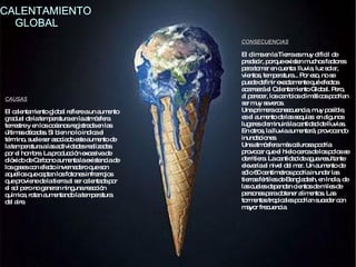 El clima en la Tierra es muy difícil de predecir, porque existen muchos factores para tomar en cuenta: lluvia, luz solar, vientos, temperatura... Por eso, no se puede definir exactamente qué efectos acarreará el Calentamiento Global. Pero, al parecer, los cambios climáticos podrían ser muy severos.  Una primera consecuencia, muy posible, es el aumento de las sequías: en algunos lugares disminuirá la cantidad de lluvias. En otros, la lluvia aumentará, provocando inundaciones.  Una atmósfera más calurosa podría provocar que el hielo cerca de los polos se derritiera. La cantidad de agua resultante elevaría el nivel del mar. Un aumento de sólo 60 centímetros podría inundar las tierras fértiles de Bangladesh, en India, de las cuales dependen cientos de miles de personas para obtener alimentos. Las tormentas tropicales podrían suceder con mayor frecuencia CONSECUENCIAS CALENTAMIENTO  GLOBAL El calentamiento global refiere a un aumento gradual de la temperatura en la atmósfera terrestre y en los océanos registrada en las últimas décadas. Si bien no lo indica el término, suele ser asociado este aumento de la temperatura a las actividades realizadas por el hombre. La producción excesiva de dióxido de Carbono aumenta la existencia de los gases con efecto invernadero que son aquellos que captan los fotones infrarrojos que proviene de la tierra al ser calentada por el sol pero no generan ninguna reacción química, rotan aumentando la temperatura del aire.  CAUSAS 