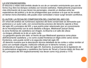 LA VOZ ENUNCIADORA: El discurso o relato está emitido desde la voz de un narrador ominisciente que usa de forma muy libre los tiempos verbales con función estilística. Habitualmente proporciona más información de la que tienen los personajes, creando un desfase entre las expectativas del público y la de los protagonistas que conduce a lo que se ha venido en llamar ironía dramática; ello puede crear comicidad o hacer surgir tensión conflictiva. EL AUTOR. LA FECHA DE COMPOSICIÓN DEL CANTAR DEL MIO CID: En virtud del análisis de numerosos aspectos del texto conservado se demuestra que pertenece a un autor culto, con conocimientos precisos del derecho vigente a fines del siglo XII y principios del XIII, y que podría estar relacionado (por su conocimiento de la microtoponimia) con la zona aledaña a Burgos, Medinaceli (actual Soria), la zona fronteriza de castellana con Aragón, la Alcarria o el valle del Jiloca: -La lengua utilizada es la de un autor culto. -La geografía aporta otro dato: el hecho de que Medinaceli aparezca como plaza definitivamente castellana, y no como ciudad fronteriza en litigio entre varios reinos fronterizos, solo puede remitir a la segunda mitad del siglo XII. -El derecho muestra que la descripción técnica detallada de las cortes o vistas remiten al juicio con combate singular, institución influida por el derecho romano, y sólo introducida en España a fines del siglo XII. Asimismo, la presencia de la legislación de la extremadura aragonesa y castellana (los fueros de Teruel y Cuenca datan de fines del XII y principios del XIII respectivamente) nos llevan como muy pronto a 1170. 