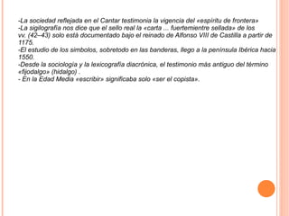 -La sociedad reflejada en el Cantar testimonia la vigencia del «espíritu de frontera» -La sigilografía nos dice que el sello real la «carta ... fuertemientre sellada» de los vv. (42–43) solo está documentado bajo el reinado de Alfonso VIII de Castilla a partir de 1175. -El estudio de los simbolos, sobretodo en las banderas, llego a la península Ibérica hacia 1550. -Desde la sociología y la lexicografía diacrónica, el testimonio más antiguo del término «fijodalgo» (hidalgo) . - En la Edad Media «escribir» significaba solo «ser el copista». 