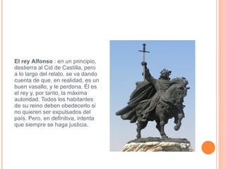 El rey   Alfonso  : en un principio, destierra al Cid de Castilla, pero a lo largo del relato, se va dando cuenta de que, en realidad, es un buen vasallo, y le perdona. Él es el rey y, por tanto, la máxima autoridad. Todos los habitantes de su reino deben obedecerlo si no quieren ser expulsados del país. Pero, en definitiva, intenta que siempre se haga justicia. alfonso-vi.jpg 