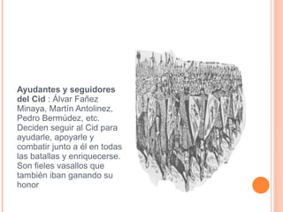 Ayudantes y seguidores del Cid  : Álvar Fañez Minaya, Martín Antolinez, Pedro Bermúdez, etc. Deciden seguir al Cid para ayudarle, apoyarle y combatir junto a él en todas las batallas y enriquecerse. Son fieles vasallos que también iban ganando su honor seguidoores.jpg 