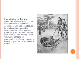 Los infantes de Carrión  : pretenden el casamiento con las hijas del Mio Cid y al final lo consiguen. Una vez casados, se llevan las riquezas que les correspondían de las batallas ganadas, y se van, deshonrando más tarde a Doña Elvira y Doña Sol. Estos personajes representan el afán de riqueza, el egoísmo, y el desprecio hacia los demás. 