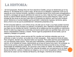 El Cid Campeador, Rodrigo Díaz de Vivar abandona Castilla, porque es desterrado por el rey Alfonso VI. Se despide de su mujer e hijas, de las que se ve obligado a separarse. Al fin se va, seguido de unos cuantos hombres, decidido a conquistar tierras a los moros para entregárselas a su señor y conseguir así que le admitiera de nuevo en su reino. Sale de Vivar y pasa por Burgos, donde su sobrino Martín Antolinez consigue un préstamo de los judíos Raquel y Vidas, con la entrega de dos arcas en las que creen que el Cid guarda sus tesoros, pero que sólo contiene arena. Sobrevive a muchas batallas que le permiten ir obteniendo riquezas, territorios, gloria, fama y honor a la vez que la posibilidad de ir ofreciendo presentes al rey. El Cid conquista Valencia, se la ofrece al rey y le pide que su mujer y sus hijas puedan reunirse de nuevo con él. El rey accede a su petición y le perdona, pero, además le propone la boda de sus hijas con los infantes de Carrión, miembros de la nobleza que las han pedido en matrimonio. El Cid no está muy seguro de si será ésta una buena opción para sus queridas hijas, pero no se atreve a desobedecer órdenes y acepta. Tienen lugar los preparativos de las bodas, que se celebran y festejan a lo grande. Los infantes de Carrión, ahora yernos del Cid, resultan ser hombres cobardes que no se enfrentan a nada :no luchan, se ocultan de un león escapado... Esto supone la burla de todos. Para vengarse, deciden irse y llevarse todas sus riquezas. Pero piden permiso para trasladarse con sus esposas hasta Carrión. Todo esto para maltratarlas y abandonarlas a la mitad del camino, en el robledal de Corpes, deshonrando así al que en buena hora nació. Sin embargo, su primo se da cuenta y acude a ayudarlas. El Cid informa de todo lo ocurrido al rey y le hace responsable de establecer justicia. Se convocan unas cortes en Toledo, los infantes de Carrión se ven obligados a ir y devolver todo al Cid, además de pelear con sus guerreros en un duelo. Ganan los del Cid, vuelven a Valencia con alegría y con un honor recuperado y Doña Elvira y Doña Sol se casan con los infantes de Navarra y de Aragón, miembros de la realeza. LA HISTORIA: 