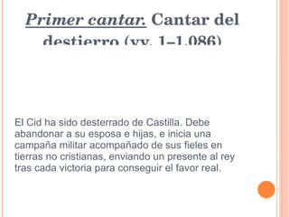 Primer cantar.  Cantar del destierro (vv. 1–1.086) El Cid ha sido desterrado de Castilla. Debe abandonar a su esposa e hijas, e inicia una campaña militar acompañado de sus fieles en tierras no cristianas, enviando un presente al rey tras cada victoria para conseguir el favor real. 