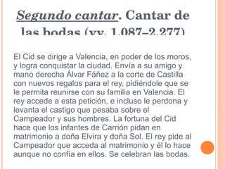 Segundo cantar . Cantar de las bodas (vv. 1.087–2.277) El Cid se dirige a Valencia, en poder de los moros, y logra conquistar la ciudad. Envía a su amigo y mano derecha Álvar Fáñez a la corte de Castilla con nuevos regalos para el rey, pidiéndole que se le permita reunirse con su familia en Valencia. El rey accede a esta petición, e incluso le perdona y levanta el castigo que pesaba sobre el Campeador y sus hombres. La fortuna del Cid hace que los infantes de Carrión pidan en matrimonio a doña Elvira y doña Sol. El rey pide al Campeador que acceda al matrimonio y él lo hace aunque no confía en ellos. Se celebran las bodas. 
