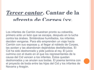 Tercer cantar . Cantar de la afrenta de Corpes (vv. 2.278–3.730) Los infantes de Carrión muestran pronto su cobardía, primero ante un león que se escapa, después en la lucha contra los árabes. Sintiéndose humillados, los infantes deciden vengarse. Para ello emprenden un viaje hacia Carrión con sus esposas y, al llegar al robledo de Corpes, las azotan y las abandonan dejándolas desfallecidas. El Cid ha sido deshonrado y pide justicia al rey. El juicio culmina con el duelo en el que los representantes de la causa del Cid vencen a los infantes. Éstos quedan deshonrados y se anulan sus bodas. El poema termina con el proyecto de boda entre las hijas del Cid y los infantes de Navarra y Aragón. 