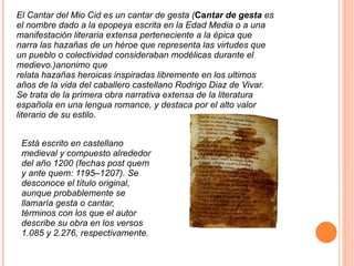 El Cantar del Mio Cid es un cantar de gesta ( Ca ntar de gesta  es el nombre dado a la  epopeya  escrita en la  Edad Media  o a una manifestación  literaria  extensa perteneciente a la  épica  que narra las hazañas de un  héroe  que representa las virtudes que un pueblo o colectividad consideraban modélicas durante el  medievo .) anonimo que relata hazañas heroicas inspiradas libremente en los ultimos años de la vida del caballero castellano Rodrigo Diaz de Vivar. Se trata de la primera obra narrativa extensa de la literatura española en una lengua romance, y destaca por el alto valor literario de su estilo. Está escrito en castellano medieval y compuesto alrededor del año 1200 (fechas post quem y ante quem: 1195–1207). Se desconoce el título original, aunque probablemente se llamaría gesta o cantar, términos con los que el autor describe su obra en los versos 1.085 y 2.276, respectivamente. 