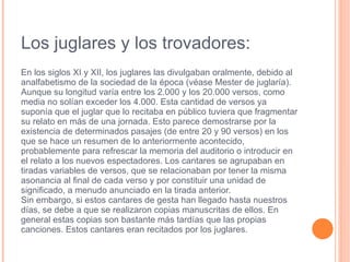 Los juglares y los trovadores: En los siglos  XI  y  XII , los  juglares  las divulgaban oralmente, debido al  analfabetismo  de la sociedad de la época (véase  Mester de juglaría ). Aunque su longitud varía entre los 2.000 y los 20.000 versos, como media no solían exceder los 4.000. Esta cantidad de versos ya suponía que el juglar que lo recitaba en público tuviera que fragmentar su relato en más de una jornada. Esto parece demostrarse por la existencia de determinados pasajes (de entre 20 y 90 versos) en los que se hace un resumen de lo anteriormente acontecido, probablemente para refrescar la memoria del auditorio o introducir en el relato a los nuevos espectadores. Los cantares se agrupaban en tiradas variables de versos, que se relacionaban por tener la misma asonancia al final de cada verso y por constituir una unidad de significado, a menudo anunciado en la tirada anterior. Sin embargo, si estos cantares de gesta han llegado hasta nuestros días, se debe a que se realizaron copias manuscritas de ellos. En general estas copias son bastante más tardías que las propias canciones. Estos cantares eran recitados por los juglares. 