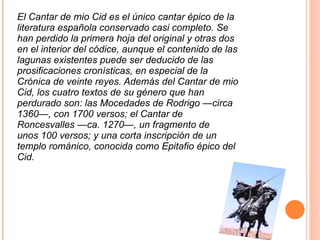 El Cantar de mio Cid es el único cantar épico de la literatura española conservado casi completo. Se han perdido la primera hoja del original y otras dos en el interior del códice, aunque el contenido de las lagunas existentes puede ser deducido de las prosificaciones cronísticas, en especial de la Crónica de veinte reyes. Además del Cantar de mio Cid, los cuatro textos de su género que han perdurado son: las Mocedades de Rodrigo —circa 1360—, con 1700 versos; el Cantar de Roncesvalles —ca. 1270—, un fragmento de unos 100 versos; y una corta inscripción de un templo románico, conocida como Epitafio épico del Cid. 