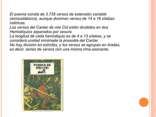 El poema consta de 3.735 versos de extensión variable (anisosilábicos), aunque dominan versos de 14 a 16 sílabas métricas. Los versos del Cantar de mio Cid están divididos en dos Hemistiquios separados por cesura. La longitud de cada hemistiquio es de 4 a 13 sílabas, y se considera unidad mínimade la prosodia del Cantar. No hay división en estrofas, y los versos se agrupan en tiradas, es decir, series de versos con una misma rima asonante. 