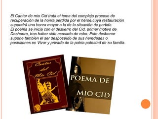 El Cantar de mio Cid trata el tema del complejo proceso de recuperación de la honra perdida por el héroe,cuya restauración supondrá una honra mayor a la de la situación de partida. El poema se inicia con el destierro del Cid, primer motivo de Deshonra, tras haber sido acusado de robo. Este deshonor supone también el ser desposeído de sus heredades o posesiones en Vivar y privado de la patria potestad de su familia . 300PX-~1.PNG 