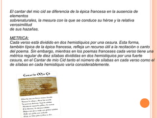 El cantar del mio cid se diferencia de la épica francesa en la ausencia de elementos sobrenaturales, la mesura con la que se conduce su héroe y la relativa verosimilitud de sus hazañas . METRICA: Cada verso está dividido en dos hemistiquios por una cesura. Esta forma, también típica de la épica francesa, refleja un recurso útil a la recitación o canto del poema. Sin embargo, mientras en los poemas franceses cada verso tiene una métrica regular de diez sílabas divididas en dos hemistiquios por una fuerte cesura, en el Cantar de mio Cid tanto el número de sílabas en cada verso como el de sílabas en cada hemistiquio varía considerablemente. 