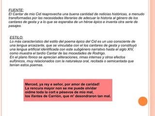 FUENTE: El Cantar de mio Cid reaprovecha una buena cantidad de noticias históricas, a menudo transformadas por las necesidades literarias de adecuar la historia al género de los cantares de gesta y a lo que se esperaba de un héroe épico e inventa otra serie de pasajes. ESTILO: Lo más característico del estilo del poema épico del Cid es un uso consciente de una lengua arcaizante, que se vinculaba con el los cantares de gesta y constituyó una lengua artificial identificada con este subgénero narrativo hasta el siglo XIV, como muestra el tardío Cantar de las mocedades de Rodrigo. En el plano fónico se aprecian aliteraciones, rimas internas y otros efectos eufónicos, muy relacionados con la naturaleza oral, recitada o semicantada que tenían estos poemas. Merced, ya rey e señor, por amor de caridad! La rencura mayor non se me puede olvidar oídme toda la cort e pésevos de mio mal, los ifantes de Carrión, que m' desondraron tan mal. 