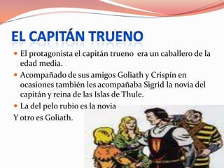El capitán truenoEl protagonista el capitán trueno  era un caballero de la edad media.Acompañado de sus amigos Goliath y Crispín en ocasiones también les acompañaba Sigrid la novia del capitán y reina de las Islas de Thule.La del pelo rubio es la novia Y otro es Goliath.