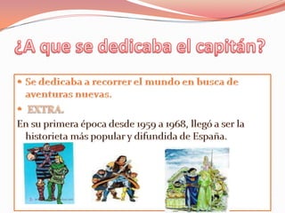 ¿A que se dedicaba el capitán?Se dedicaba a recorrer el mundo en busca de aventuras nuevas.EXTRA. En su primera época desde 1959 a 1968, llegó a ser la historieta más popular y difundida de España.