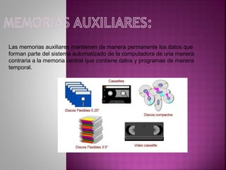 Las memorias auxiliares mantienen de manera permanente los datos que
forman parte del sistema automatizado de la computadora de una manera
contraria a la memoria central que contiene datos y programas de manera
temporal.
 