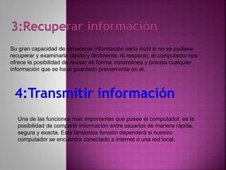 3:Recuperar información
Su gran capacidad de almacenar información seria inútil si no se pudiese
recuperar y examinarla rápida y fácilmente. Al respecto, el computador nos
ofrece la posibilidad de revisar de formar instantánea y precisa cualquier
información que se haya guardado previamente en el.
4:Transmitir información
Una de las funciones mas importantes que posee el computador, es la
posibilidad de compartir información entre usuarios de manera rápida,
segura y exacta. Esta fantástica función dependerá si nuestro
computador se encuentra conectado a internet o una red local.
 