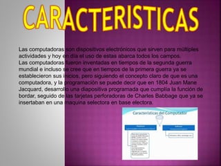 Las computadoras son dispositivos electrónicos que sirven para múltiples
actividades y hoy en día el uso de estas abarca todos los campos.
Las computadoras fueron inventadas en tiempos de la segunda guerra
mundial e incluso se cree que en tiempos de la primera guerra ya se
establecieron sus inicios, pero siguiendo el concepto claro de que es una
computadora, y la programación se puede decir que en 1804 Juan Mane
Jacquard, desarrollo una diapositiva programada que cumplía la función de
bordar, seguido de las tarjetas perforadoras de Charles Babbage que ya se
insertaban en una maquina selectora en base electora.
 