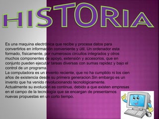 Es una maquina electrónica que recibe y procesa datos para
convertirlos en información conveniente y útil. Un ordenador esta
formado, físicamente, por numerosos circuitos integrados y otros
muchos componentes de apoyo, extensión y accesorios, que en
conjunto pueden ejecutar tareas diversas con sumas rapidez y bajo el
control de un programa.
La computadora es un invento reciente, que no ha cumplido ni los cien
años de existencia desde su primera generacion.Sin embargo es un
invento que ha venido revolucionando tecnológicamente.
Actualmente su evolución es continua, debido a que existen empresas
en el campo de la tecnología que se encargan de presentarnos
nuevas propuestas en un corto tiempo.
 