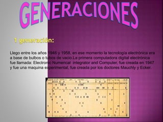 Llego entre los años 1946 y 1958, en ese momento la tecnología electrónica era
a base de bulbos o tubos de vacio.La primera computadora digital electrónica
fue llamada: Electronic Numerical integrator and Computer, fue creada en 1947
y fue una maquina experimental, fue creada por los doctores Mauchly y Ecker.
 