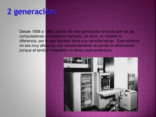 Desde 1958 a 1965, dentro de esta generación la evolución de las
computadoras es bastante marcada, es decir, es notable la
diferencia, por lo que también tiene sus características. Este sistema
no era muy eficaz ya que constantemente se perdía la información
porque el tambor magnético no tenia capa protectora.
 