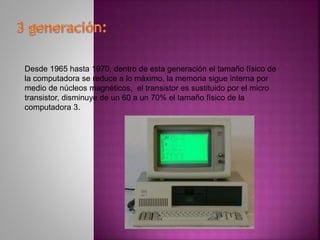 Desde 1965 hasta 1970, dentro de esta generación el tamaño físico de
la computadora se reduce a lo máximo, la memoria sigue interna por
medio de núcleos magnéticos, el transistor es sustituido por el micro
transistor, disminuye de un 60 a un 70% el tamaño físico de la
computadora 3.
 