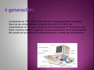 Comprende de 1971 hasta 1980, dentro de esta generación el tamaño
físico de las computadoras se reduce de un 80 a un 90%, las
computadoras en tan poco tiempo se ha revolucionado la manera en que
todos nosotros trabajos, jugamos o incluso pensamos como consecuencia
del cambio de la producción almacenamiento y manejo de conocimiento.
 