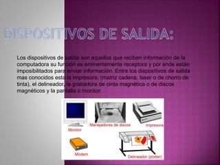 Los dispositivos de salida son aquellos que reciben información de la
computadora su función es eminentemente receptora y por ende están
imposibilitados para enviar información. Entre los dispositivos de salida
mas conocidos esta la impresora, (matriz cadena, laser o de chorro de
tinta), el delineador, la grabadora de cinta magnética o de discos
magnéticos y la pantalla o monitor.
 