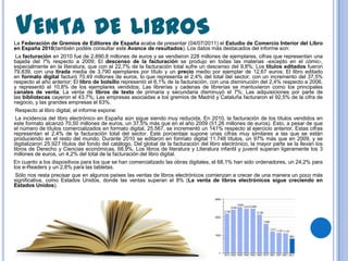 VENTA DE LIBROS
La Federación de Gremios de Editores de España acaba de presentar (04/07/2011) el Estudio de Comercio Interior del Libro
en España 2010(también podéis consultar este Avance de resultados). Los datos más destacados del informe son:
 La facturación en 2010 fue de 2.890,8 millones de euros y se vendieron 228 millones de ejemplares, cifras que representan una
bajada del 7% respecto a 2009; El descenso de la facturación se produjo en todas las materias -excepto en el cómic-,
especialmente en la literatura, que con el 22,7% de la facturación total sufre un descenso del 9,8%; Los títulos editados fueron
79.839, con una tirada media de 3.790 ejemplares por título y un precio medio por ejemplar de 12,67 euros; El libro editado
en formato digital facturó 70,49 millones de euros, lo que representa el 2,4% del total del sector, con un incremento del 37,5%
respecto al año anterior; El libro de bolsillo representó el 6,1% de la facturación, con una disminución del 2,4% respecto a 2006,
y representó el 10,8% de los ejemplares vendidos; Las librerías y cadenas de librerías se mantuvieron como los principales
canales de venta; La venta de libros de texto de primaria y secundaria disminuyó el 7%; Las adquisiciones por parte de
las bibliotecas cayeron el 43,7%; Las empresas asociadas a los gremios de Madrid y Cataluña facturaron el 92,5% de la cifra de
negocio, y las grandes empresas el 63%.
 Respecto al libro digital, el informe expone:
 La incidencia del libro electrónico en España aún sigue siendo muy reducida. En 2010, la facturación de los títulos vendidos en
este formato alcanzó 70,50 millones de euros, un 37,5% más que en el año 2009 (51,26 millones de euros). Esto, a pesar de que
el número de títulos comercializados en formato digital, 25.567, se incrementó un 141% respecto al ejercicio anterior. Estas cifras
representan el 2,4% de la facturación total del sector. Este porcentaje supone unas cifras muy similares a las que se están
produciendo en el resto del mundo. Durante 2010 se editaron en formato digital 11.748 títulos, un 97% más que en 2009, y se
digitalizaron 25.927 títulos del fondo del catálogo. Del global de la facturación del libro electrónico, la mayor parte se la llevan los
libros de Derecho y Ciencias económicas, 68,9%. Los libros de literatura y Literatura infantil y juvenil superan ligeramente los 3
millones de euros, un 4,2% del total de la facturación del libro digital.
En cuanto a los dispositivos para los que se han comercializado las obras digitales, el 68,1% han sido ordenadores, un 24,2% para
los e-Readers y un 2,8% para las tabletas.
 Sólo nos resta precisar que en algunos países las ventas de libros electrónicos comienzan a crecer de una manera un poco más
significativa, como Estados Unidos, donde las ventas superan el 8% (La venta de libros electrónicos sigue creciendo en
Estados Unidos).
 