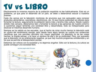 TV VS LIBRO
Efectivamente la inmensa mayoría de la población española no lee habitualmente. Esto es un
problema, ya que para el desarrollo de un país, se debe o deberíamos educar a nuestros
jóvenes.
Cada día vemos por la televisión montones de anuncios que nos persuaden para comprar
productos alimentarios, cosméticos, electrónicos, etc. Si esa misma publicidad se utilizara para
fomentar la lectura, seguramente la población leería más y tendría más cultura. Desde nuestro
ámbito más cercano, deberíamos leer y fomentar la lectura a las personas de nuestro entorno
si queremos seguir teniendo una sociedad libre y desarrollada. Esto es indispensable para
alcanzar el máximos desarrollo humano.
Siempre se ha sabido en las escuelas, que el hecho de mirar mucho tiempo la televisión está
en contra del rendimiento escolar, pero desde hace algún tiempo se cuenta con evidencias
científicas que nos permiten afirmarlo con mayor seguridad. La televisión te da las cosas
hechas, te impide pensar, y te hace un esclavo de ella y de su publicidad. Pero, por supuesto
que la televisión no es enteramente negativa, ya que hay muchos programas entretenidos y en
los que se permite al telespectador pensar.
Debemos ser críticos con la sociedad y no dejarnos engañar. Sólo con la lectura y la cultura se
puede conseguir una sociedad libre.
 