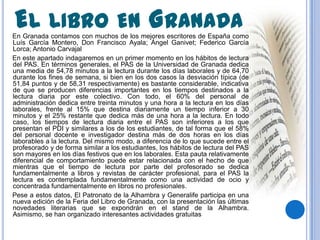 EL LIBRO EN GRANADA
En Granada contamos con muchos de los mejores escritores de España como
Luís García Montero, Don Francisco Ayala; Ángel Ganivet; Federico García
Lorca; Antonio Carvajal
En este apartado indagaremos en un primer momento en los hábitos de lectura
del PAS. En términos generales, el PAS de la Universidad de Granada dedica
una media de 54,78 minutos a la lectura durante los días laborales y de 64,70
durante los fines de semana, si bien en los dos casos la desviación típica (de
51,84 puntos y de 58,31 respectivamente) es bastante considerable, indicativa
de que se producen diferencias importantes en los tiempos destinados a la
lectura diaria por este colectivo. Con todo, el 60% del personal de
administración dedica entre treinta minutos y una hora a la lectura en los días
laborales, frente al 15% que destina diariamente un tiempo inferior a 30
minutos y el 25% restante que dedica más de una hora a la lectura. En todo
caso, los tiempos de lectura diaria entre el PAS son inferiores a los que
presentan el PDI y similares a los de los estudiantes, de tal forma que el 58%
del personal docente e investigador destina más de dos horas en los días
laborables a la lectura. Del mismo modo, a diferencia de lo que sucede entre el
profesorado y de forma similar a los estudiantes, los hábitos de lectura del PAS
son mayores en los días festivos que en los laborales. Esta pauta relativamente
diferencial de comportamiento puede estar relacionada con el hecho de que
mientras que el tiempo de lectura por parte del profesorado se dedica
fundamentalmente a libros y revistas de carácter profesional, para el PAS la
lectura es contemplada fundamentalmente como una actividad de ocio y
concentrada fundamentalmente en libros no profesionales.
Pese a estos datos, El Patronato de la Alhambra y Generalife participa en una
nueva edición de la Feria del Libro de Granada, con la presentación las últimas
novedades literarias que se expondrán en el stand de la Alhambra.
Asimismo, se han organizado interesantes actividades gratuitas
 