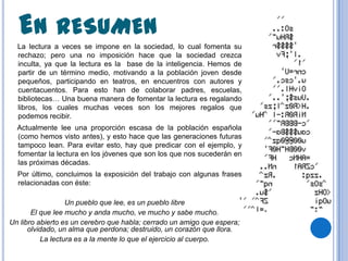 EN RESUMEN
  La lectura a veces se impone en la sociedad, lo cual fomenta su
  rechazo; pero una no imposición hace que la sociedad crezca
  inculta, ya que la lectura es la base de la inteligencia. Hemos de
  partir de un término medio, motivando a la población joven desde
  pequeños, participando en teatros, en encuentros con autores y
  cuentacuentos. Para esto han de colaborar padres, escuelas,
  bibliotecas… Una buena manera de fomentar la lectura es regalando
  libros, los cuales muchas veces son los mejores regalos que
  podemos recibir.
  Actualmente lee una proporción escasa de la población española
  (como hemos visto antes), y esto hace que las generaciones futuras
  tampoco lean. Para evitar esto, hay que predicar con el ejemplo, y
  fomentar la lectura en los jóvenes que son los que nos sucederán en
  las próximas décadas.
  Por último, concluimos la exposición del trabajo con algunas frases
  relacionadas con éste:

                  Un pueblo que lee, es un pueblo libre
       El que lee mucho y anda mucho, ve mucho y sabe mucho.
Un libro abierto es un cerebro que habla; cerrado un amigo que espera;
      olvidado, un alma que perdona; destruido, un corazón que llora.
          La lectura es a la mente lo que el ejercicio al cuerpo.
 