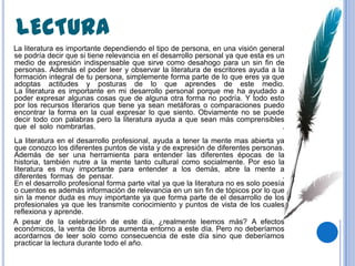 LECTURA
La literatura es importante dependiendo el tipo de persona, en una visión general
se podría decir que si tiene relevancia en el desarrollo personal ya que esta es un
medio de expresión indispensable que sirve como desahogo para un sin fin de
personas. Además el poder leer y observar la literatura de escritores ayuda a la
formación integral de tu persona, simplemente forma parte de lo que eres ya que
adoptas actitudes y posturas de lo que aprendes de este medio.
La literatura es importante en mi desarrollo personal porque me ha ayudado a
poder expresar algunas cosas que de alguna otra forma no podría. Y todo esto
por los recursos literarios que tiene ya sean metáforas o comparaciones puedo
encontrar la forma en la cual expresar lo que siento. Obviamente no se puede
decir todo con palabras pero la literatura ayuda a que sean más comprensibles
que el solo nombrarlas.                                                            .
La literatura en el desarrollo profesional, ayuda a tener la mente mas abierta ya
que conozco los diferentes puntos de vista y de expresión de diferentes personas.
Además de ser una herramienta para entender las diferentes épocas de la
historia, también nutre a la mente tanto cultural como socialmente. Por eso la
literatura es muy importante para entender a los demás, abre la mente a
diferentes formas de pensar.                                                        .
En el desarrollo profesional forma parte vital ya que la literatura no es solo poesía
o cuentos es además información de relevancia en un sin fin de tópicos por lo que
sin la menor duda es muy importante ya que forma parte de el desarrollo de los
profesionales ya que les transmite conocimiento y puntos de vista de los cuales
reflexiona y aprende.
A pesar de la celebración de este día, ¿realmente leemos más? A efectos
económicos, la venta de libros aumenta entorno a este día. Pero no deberíamos
acordarnos de leer solo como consecuencia de este día sino que deberíamos
practicar la lectura durante todo el año.
 
