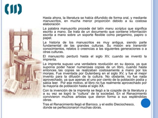(II)   Hasta ahora, la literatura se había difundido de forma oral, y mediante
       manuscritos, en mucha menor proporción debido a su costosa
       elaboración
       La palabra manuscrito procede del latín manu scriptus que significa
       escrito a mano. Se trata de un documento que contiene información
       escrita a mano sobre un soporte flexible como pergamino, papiro o
       papel.
       La historia de los manuscritos es muy antigua, siendo parte
       fundamental de las grandes culturas. Su misión era transmitir
       conocimientos, relatos o creencias a las siguientes generaciones o a
       otras culturas.
       El manuscrito perduró hasta el siglo XV, cuando se inventó la
       imprenta.
       La imprenta supuso una verdadera revolución en su época, ya que
       suponía poder hacer numerosas copias de un libro, cuando hasta
       entonces las copias se realizaban costosamente a mano por los
       monjes. Fue inventada por Gutenberg en el siglo XV, y fue el mejor
       invento para la difusión de la cultura. No obstante, no fue nada
       aprovechado, ya que apenas el uno por ciento de la población podía y
       sabía leer. Por ese motivo, el libro no fue realmente aprovechado por
       la mayoría de población hasta el siglo XX.
       Con la invención de la imprenta se llegó a la cúspide de la literatura y
       a su vez se logró la “cultura” de la sociedad. En el Renacimiento
       convivieron muchos artistas que dieron forma a sus espléndidas
       obras.
       Tras el Renacimiento llegó el Barroco, y el estilo Dieciochesco,
       donde se perfeccionaron muchas obras.
 