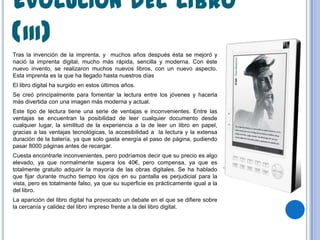 EVOLUCIÓN DEL LIBRO
(III)
Tras la invención de la imprenta, y muchos años después ésta se mejoró y
nació la imprenta digital, mucho más rápida, sencilla y moderna. Con éste
nuevo invento, se realizaron muchos nuevos libros, con un nuevo aspecto.
Esta imprenta es la que ha llegado hasta nuestros días
El libro digital ha surgido en estos últimos años.
Se creó principalmente para fomentar la lectura entre los jóvenes y hacerla
más divertida con una imagen más moderna y actual.
Este tipo de lectura tiene una serie de ventajas e inconvenientes. Entre las
ventajas se encuentran la posibilidad de leer cualquier documento desde
cualquier lugar, la similitud de la experiencia a la de leer un libro en papel,
gracias a las ventajas tecnológicas, la accesibilidad a la lectura y la extensa
duración de la batería, ya que solo gasta energía el paso de página, pudiendo
pasar 8000 páginas antes de recargar.
Cuesta encontrarle inconvenientes, pero podríamos decir que su precio es algo
elevado, ya que normalmente supera los 40€, pero compensa, ya que es
totalmente gratuito adquirir la mayoría de las obras digitales. Se ha hablado
que fijar durante mucho tiempo los ojos en su pantalla es perjudicial para la
vista, pero es totalmente falso, ya que su superficie es prácticamente igual a la
del libro.
La aparición del libro digital ha provocado un debate en el que se difiere sobre
la cercanía y calidez del libro impreso frente a la del libro digital.
 