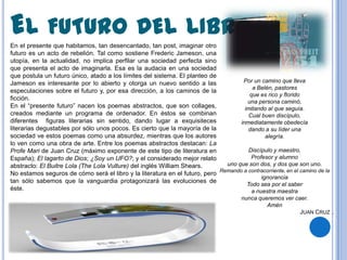 EL FUTURO DEL LIBRO
En el presente que habitamos, tan desencantado, tan post, imaginar otro
futuro es un acto de rebelión. Tal como sostiene Frederic Jameson, una
utopía, en la actualidad, no implica perfilar una sociedad perfecta sino
que presenta el acto de imaginarla. Esa es la audacia en una sociedad
que postula un futuro único, atado a los límites del sistema. El planteo de
Jameson es interesante por lo abierto y otorga un nuevo sentido a las               Por un camino que lleva
                                                                                        a Belén, pastores
especulaciones sobre el futuro y, por esa dirección, a los caminos de la
                                                                                       que es rico y florido
ficción.
                                                                                      una persona caminó,
En el “presente futuro” nacen los poemas abstractos, que son collages,               imitando al que seguía.
creados mediante un programa de ordenador. En éstos se combinan                        Cual buen discípulo,
diferentes figuras literarias sin sentido, dando lugar a exquisiteces              inmediatamente obedecía
literarias degustables por sólo unos pocos. Es cierto que la mayoría de la             dando a su líder una
sociedad ve estos poemas como una absurdez, mientras que los autores                          alegría.
lo ven como una obra de arte. Entre los poemas abstractos destacan: La
Profe Mari de Juan Cruz (máximo exponente de este tipo de literatura en                Discípulo y maestro,
España); El lagarto de Dios; ¿Soy un UFO?; y el considerado mejor relato                Profesor y alumno
abstracto: El Buitre Lola (The Lola Vulture) del inglés William Shears.       uno que son dos, y dos que son uno.
                                                                            Remando a contracorriente, en el camino de la
No estamos seguros de cómo será el libro y la literatura en el futuro, pero
                                                                                            ignorancia
tan sólo sabemos que la vanguardia protagonizará las evoluciones de
                                                                                      Todo sea por el saber
éste.                                                                                   a nuestra maestra
                                                                                       nunca queremos ver caer.
                                                                                                Amén
                                                                                                            JUAN CRUZ .
 