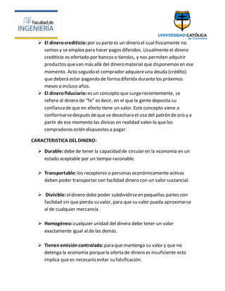  El dinerocrediticio: por su partees un dinero el cual físicamente no
vemos y se emplea para hacer pagos diferidos. Usualmente el dinero
crediticio es ofertado por bancos o tiendas, y nos permiten adquirir
productos quevan más allá del dinero material que disponemos en ese
momento. Acto seguido el comprador adquiereuna deuda (crédito)
que deberá estar pagando de forma diferida durante los próximos
meses o incluso años.
 El dinero fiduciario: es un concepto que surgerecientemente, se
refiere al dinero de “fe” es decir, en el que la gente deposita su
confianza de que en efecto tiene un valor. Este concepto viene a
conformarsedespués deque se desechara el uso del patrón de oro y a
partir de ese momento las divisas en realidad valen lo que los
compradores estén dispuestos a pagar.
CARACTERISTICA DEL DINERO:
 Durable: debe de tener la capacidad de circular en la economía en un
estado aceptable por un tiempo razonable.
 Transportable: los receptores o personas económicamente activas
deben poder transportar con facilidad dinero con un valor sustancial.
 Divisible: eldinero debe poder subdividirseen pequeñas partes con
facilidad sin que pierda su valor, para que su valor pueda aproximarse
al de cualquier mercancía.
 Homogéneo: cualquier unidad del dinero debe tener un valor
exactamente igual al de las demás.
 Tienen emisióncontrolada: para que mantenga su valor y que no
detenga la economía porquela oferta de dinero es insuficiente esto
implica que es necesario evitar su falsificación.
 