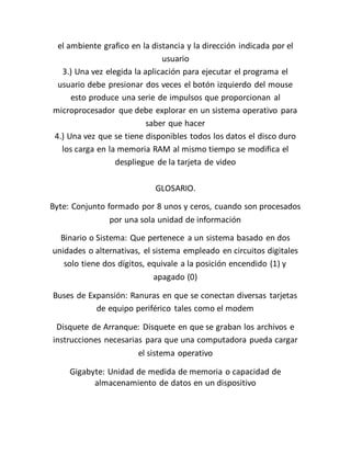 el ambiente grafico en la distancia y la dirección indicada por el
usuario
3.) Una vez elegida la aplicación para ejecutar el programa el
usuario debe presionar dos veces el botón izquierdo del mouse
esto produce una serie de impulsos que proporcionan al
microprocesador que debe explorar en un sistema operativo para
saber que hacer
4.) Una vez que se tiene disponibles todos los datos el disco duro
los carga en la memoria RAM al mismo tiempo se modifica el
despliegue de la tarjeta de video
GLOSARIO.
Byte: Conjunto formado por 8 unos y ceros, cuando son procesados
por una sola unidad de información
Binario o Sistema: Que pertenece a un sistema basado en dos
unidades o alternativas, el sistema empleado en circuitos digitales
solo tiene dos dígitos, equivale a la posición encendido (1) y
apagado (0)
Buses de Expansión: Ranuras en que se conectan diversas tarjetas
de equipo periférico tales como el modem
Disquete de Arranque: Disquete en que se graban los archivos e
instrucciones necesarias para que una computadora pueda cargar
el sistema operativo
Gigabyte: Unidad de medida de memoria o capacidad de
almacenamiento de datos en un dispositivo
 