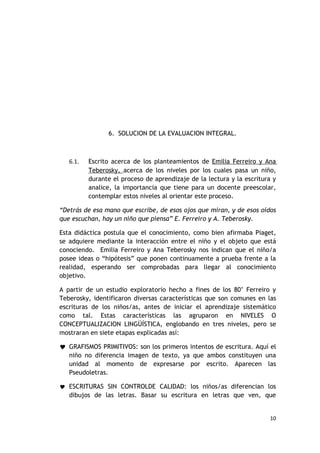 6. SOLUCION DE LA EVALUACION INTEGRAL.



   6.1.   Escrito acerca de los planteamientos de Emilia Ferreiro y Ana
          Teberosky, acerca de los niveles por los cuales pasa un niño,
          durante el proceso de aprendizaje de la lectura y la escritura y
          analice, la importancia que tiene para un docente preescolar,
          contemplar estos niveles al orientar este proceso.

“Detrás de esa mano que escribe, de esos ojos que miran, y de esos oídos
que escuchan, hay un niño que piensa” E. Ferreiro y A. Teberosky.

Esta didáctica postula que el conocimiento, como bien afirmaba Piaget,
se adquiere mediante la interacción entre el niño y el objeto que está
conociendo. Emilia Ferreiro y Ana Teberosky nos indican que el niño/a
posee ideas o “hipótesis” que ponen continuamente a prueba frente a la
realidad, esperando ser comprobadas para llegar al conocimiento
objetivo.

A partir de un estudio exploratorio hecho a fines de los 80’ Ferreiro y
Teberosky, identificaron diversas características que son comunes en las
escrituras de los niños/as, antes de iniciar el aprendizaje sistemático
como tal. Estas características las agruparon en NIVELES O
CONCEPTUALIZACION LINGÜÍSTICA, englobando en tres niveles, pero se
mostraran en siete etapas explicadas así:

 GRAFISMOS PRIMITIVOS: son los primeros intentos de escritura. Aquí el
  niño no diferencia imagen de texto, ya que ambos constituyen una
  unidad al momento de expresarse por escrito. Aparecen las
  Pseudoletras.

 ESCRITURAS SIN CONTROLDE CALIDAD: los niños/as diferencian los
   dibujos de las letras. Basar su escritura en letras que ven, que


                                                                       10
 