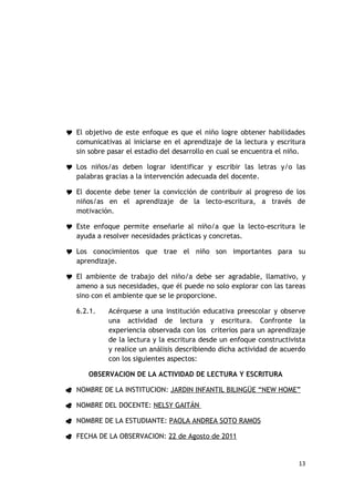  El objetivo de este enfoque es que el niño logre obtener habilidades
  comunicativas al iniciarse en el aprendizaje de la lectura y escritura
  sin sobre pasar el estadio del desarrollo en cual se encuentra el niño.

 Los niños/as deben lograr identificar y escribir las letras y/o las
  palabras gracias a la intervención adecuada del docente.

 El docente debe tener la convicción de contribuir al progreso de los
  niños/as en el aprendizaje de la lecto-escritura, a través de
  motivación.

 Este enfoque permite enseñarle al niño/a que la lecto-escritura le
  ayuda a resolver necesidades prácticas y concretas.

 Los conocimientos que trae el niño son importantes para su
  aprendizaje.

 El ambiente de trabajo del niño/a debe ser agradable, llamativo, y
  ameno a sus necesidades, que él puede no solo explorar con las tareas
  sino con el ambiente que se le proporcione.

   6.2.1.    Acérquese a una institución educativa preescolar y observe
             una actividad de lectura y escritura. Confronte la
             experiencia observada con los criterios para un aprendizaje
             de la lectura y la escritura desde un enfoque constructivista
             y realice un análisis describiendo dicha actividad de acuerdo
             con los siguientes aspectos:

      OBSERVACION DE LA ACTIVIDAD DE LECTURA Y ESCRITURA

 NOMBRE DE LA INSTITUCION: JARDIN INFANTIL BILINGÜE “NEW HOME”

 NOMBRE DEL DOCENTE: NELSY GAITÁN

 NOMBRE DE LA ESTUDIANTE: PAOLA ANDREA SOTO RAMOS

 FECHA DE LA OBSERVACION: 22 de Agosto de 2011



                                                                       13
 