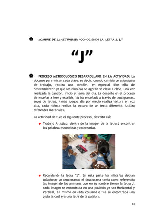      NOMBRE DE LA ACTIVIDAD: “CONOCIENDO LA LETRA J, j.”




                              “J”
      PROCESO METODOLOGICO DESARROLLADO EN LA ACTIVIDAD: La
    docente para iniciar cada clase, es decir, cuando cambia de asignatura
    de trabajo, realiza una canción, en especial dice ella de
    “estiramiento” ya que los niños/as se agotan de clase a clase, una vez
    realizada la canción, inicio el tema del día. La docente en el proceso
    de enseñar a leer y escribir, les ha enseñado a través de crucigramas,
    sopas de letras, y más juegos, día por medio realiza lectura en voz
    alta, cada niño/a realiza la lectura de un texto diferente. Utiliza
    diferentes materiales.

    La actividad de tuvo el siguiente proceso, descrito así:

        Trabajo Artístico: dentro de la imagen de la letra J encontrar
          las palabras escondidas y colorearlas.




        Recordando la letra “J”: En esta parte los niños/as debían
          solucionar un crucigrama; el crucigrama tenía como referencia
          las imagen de los animales que en su nombre tienen la letra J,
          cada imagen se encontraba en una posición ya sea Horizontal y
          Vertical, así mismo en cada columna o fila se encontraba una
          pista la cual era una letra de la palabra.

                                                                       14
 