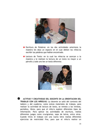  Escritura de Palabras: en las dos actividades anteriores la
         maestra les dejo un espacio en el cual debían los niños/as
         escribir las palabras que habían encontrado.

        Lectura de Texto: en la cual los niños/as se acercan a la
         maestra y le realizan la lectura de un texto no mayor a un
         párrafo y cada uno lee un texto diferente.




      ACTITUD Y CREATIVIDAD DEL DOCENTE EN LA ORIENTACION DEL
    TRABAJO CON LOS NIÑOS/AS: La docente se salió del contexto del
    tablero y del cuaderno, como únicos materiales de trabajo, para
    realizar la actividad de lectura de texto, se remota a las revistas,
    periódico, libros, para que el niño/a explore diferentes tipos de
    información. Para aplicar las actividades de escritura, realiza
    diferentes juegos como crucigramas, sopa de letras, entre otros.
    Cuando inicia el trabajo con una nueva letra realiza diferentes
    ejercicios de motricidad fina, para que el niño/a realice un

                                                                      15
 