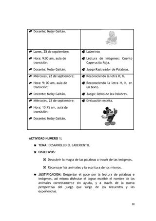  Docente: Nelsy Gaitán.




 Lunes, 25 de septiembre;           Laberinto

 Hora: 9:00 am, aula de             Lectura de imágenes: Cuento
  transición;                         Caperucita Roja.

 Docente: Nelsy Gaitán.             Juego Rastreador de Palabras.

 Miércoles, 28 de septiembre;       Reconociendo la letra H, h.

 Hora: 9: 00 am, aula de            Reconociendo la letra H, h, en
   transición;                        un texto.

 Docente: Nelsy Gaitán.             Juego: Reino de las Palabras.

 Miércoles, 28 de septiembre;       Evaluación escrita.

 Hora: 10:45 am, aula de
  transición;

 Docente: Nelsy Gaitán.




ACTIVIDAD NUMERO 1:

    TEMA: DESARROLLO EL LABERIENTO.

    OBJETIVOS:

           Descubrir la magia de las palabras a través de las imágenes.

           Reconocer los animales y la escritura de los mismos.
    JUSTIFICACION: Despertar el goce por la lectura de palabras e
      imágenes, así mismo disfrutar el lograr escribir el nombre de los
      animales correctamente sin ayuda, y a través de la nueva
      perspectiva del juego que surge de los recuerdos y las
      experiencias.



                                                                       18
 