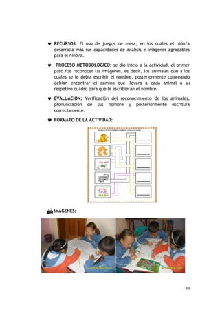  RECURSOS: El uso de juegos de mesa, en los cuales el niño/a
    desarrolla más sus capacidades de análisis e imágenes agradables
    para el niño/a.

    PROCESO METODOLOGICO: se dio inicio a la actividad, el primer
    paso fue reconocer las imágenes, es decir, los animales que a los
    cuales se le debía escribir el nombre, posteriormente coloreando
    debían encontrar el camino que llevara a cada animal a su
    respetivo cuadro para que le escribieran el nombre.

 EVALUACION: Verificación del reconocimiento de los animales,
    pronunciación de    sus   nombre   y   posteriormente   escritura
    correctamente.

 FORMATO DE LA ACTIVIDAD:




 IMÁGENES:




                                                                   19
 