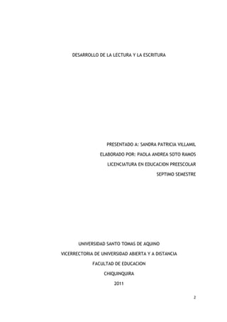 DESARROLLO DE LA LECTURA Y LA ESCRITURA




                   PRESENTADO A: SANDRA PATRICIA VILLAMIL

                ELABORADO POR: PAOLA ANDREA SOTO RAMOS

                    LICENCIATURA EN EDUCACION PREESCOLAR

                                         SEPTIMO SEMESTRE




       UNIVERSIDAD SANTO TOMAS DE AQUINO

VICERRECTORIA DE UNIVERSIDAD ABIERTA Y A DISTANCIA

             FACULTAD DE EDUCACION

                  CHIQUINQUIRA

                      2011

                                                        2
 