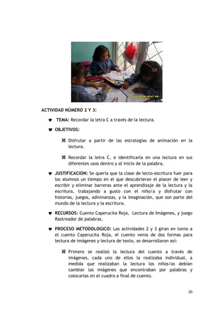 ACTIVIDAD NÚMERO 2 Y 3:

   TEMA: Recordar la letra C a través de la lectura.

   OBJETIVOS:

         Disfrutar a partir de las estrategias de animación en la
           lectura.

         Recordar la letra C, e identificarla en una lectura en sus
           diferentes usos dentro y al inicio de la palabra.

   JUSTIFICACION: Se quería que la clase de lecto-escritura fuer para
     los alumnos un tiempo en el que descubrieran el placer de leer y
     escribir y eliminar barreras ante el aprendizaje de la lectura y la
     escritura, trabajando a gusto con el niño/a y disfrutar con
     historias, juegos, adivinanzas, y la imaginación, que son parte del
     mundo de la lectura y la escritura.

   RECURSOS: Cuento Caperucita Roja, Lectura de Imágenes, y juego
     Rastreador de palabras.

   PROCESO METODOLOGICO: Las actividades 2 y 3 giran en torno a
     el cuento Caperucita Roja, el cuento venia de dos formas para
     lectura de imágenes y lectura de texto, se desarrollaron así:

         Primero se realizó la lectura del cuento a través de
           imágenes, cada uno de ellos la realizaba individual, a
           medida que realizaban la lectura los niños/as debían
           cambiar las imágenes que encontraban por palabras y
           colocarlas en el cuadro a final de cuento.


                                                                     20
 
